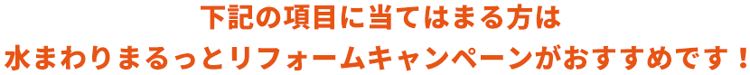 下記の項目に当てはまる方は水まわりまるっとリフォームキャンペーンがおすすめです！