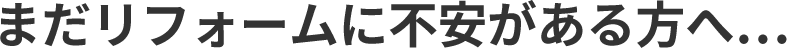 まだリフォームに不安がある方へ…